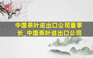 中国茶叶进出口公司董事长_中国茶叶进出口公司