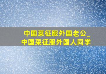 中国菜征服外国老公_中国菜征服外国人同学