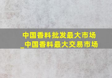 中国香料批发最大市场_中国香料最大交易市场