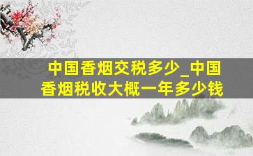 中国香烟交税多少_中国香烟税收大概一年多少钱