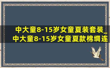 中大童8-15岁女童夏装套装_中大童8-15岁女童夏款棉绸连衣裙