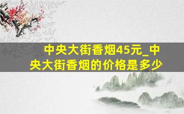 中央大街香烟45元_中央大街香烟的价格是多少