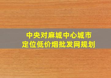 中央对麻城中心城市定位(低价烟批发网)规划