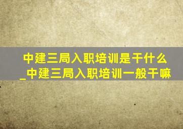 中建三局入职培训是干什么_中建三局入职培训一般干嘛