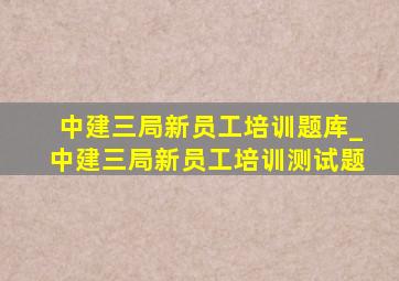 中建三局新员工培训题库_中建三局新员工培训测试题