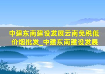 中建东南建设发展云南(免税低价烟批发)_中建东南建设发展