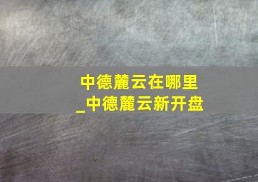 中德麓云在哪里_中德麓云新开盘