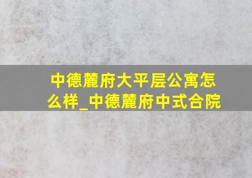 中德麓府大平层公寓怎么样_中德麓府中式合院