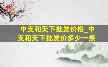 中支和天下批发价格_中支和天下批发价多少一条