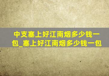 中支塞上好江南烟多少钱一包_塞上好江南烟多少钱一包