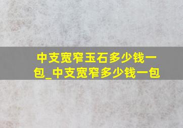 中支宽窄玉石多少钱一包_中支宽窄多少钱一包