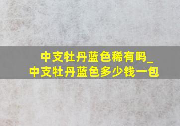 中支牡丹蓝色稀有吗_中支牡丹蓝色多少钱一包