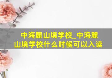 中海麓山境学校_中海麓山境学校什么时候可以入读