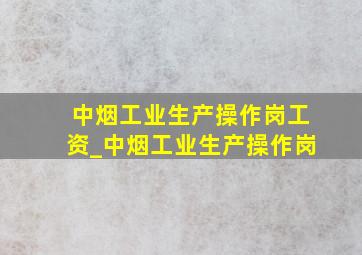 中烟工业生产操作岗工资_中烟工业生产操作岗