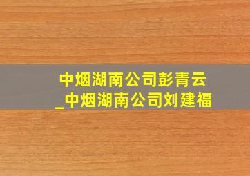 中烟湖南公司彭青云_中烟湖南公司刘建福