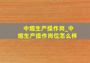 中烟生产操作岗_中烟生产操作岗位怎么样