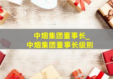 中烟集团董事长_中烟集团董事长级别