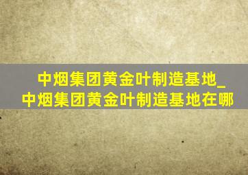 中烟集团黄金叶制造基地_中烟集团黄金叶制造基地在哪