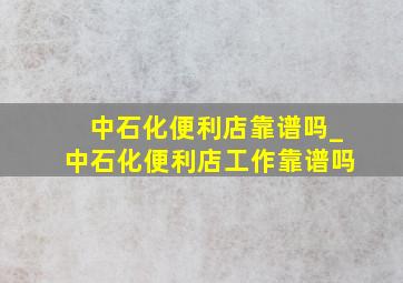 中石化便利店靠谱吗_中石化便利店工作靠谱吗