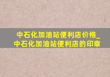 中石化加油站便利店价格_中石化加油站便利店的印章