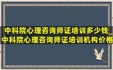 中科院心理咨询师证培训多少钱_中科院心理咨询师证培训机构价格