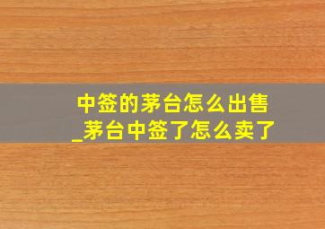 中签的茅台怎么出售_茅台中签了怎么卖了