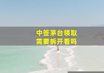 中签茅台领取需要拆开看吗