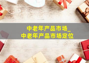 中老年产品市场_中老年产品市场定位