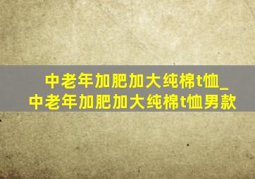 中老年加肥加大纯棉t恤_中老年加肥加大纯棉t恤男款