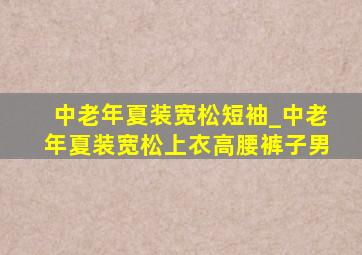 中老年夏装宽松短袖_中老年夏装宽松上衣高腰裤子男