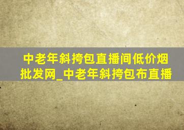 中老年斜挎包直播间(低价烟批发网)_中老年斜挎包布直播