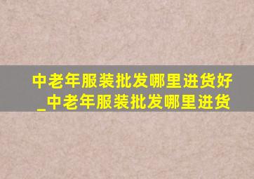 中老年服装批发哪里进货好_中老年服装批发哪里进货