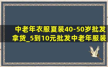 中老年衣服夏装40-50岁批发拿货_5到10元批发中老年服装夏装