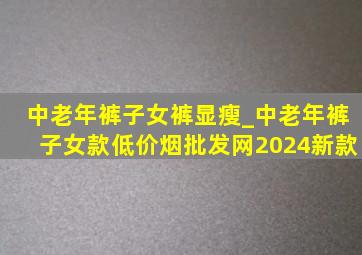 中老年裤子女裤显瘦_中老年裤子女款(低价烟批发网)2024新款