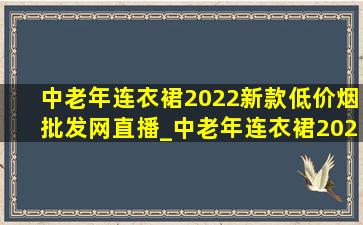 中老年连衣裙2022新款(低价烟批发网)直播_中老年连衣裙2022新款(低价烟批发网)夏季