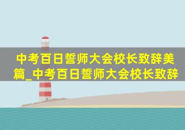 中考百日誓师大会校长致辞美篇_中考百日誓师大会校长致辞