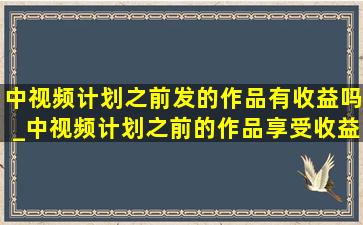 中视频计划之前发的作品有收益吗_中视频计划之前的作品享受收益吗