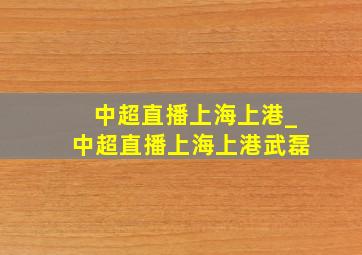 中超直播上海上港_中超直播上海上港武磊