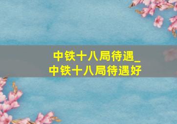 中铁十八局待遇_中铁十八局待遇好