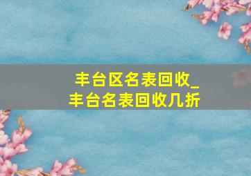 丰台区名表回收_丰台名表回收几折