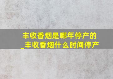 丰收香烟是哪年停产的_丰收香烟什么时间停产