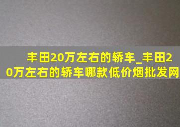 丰田20万左右的轿车_丰田20万左右的轿车哪款(低价烟批发网)