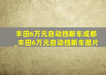 丰田6万元自动挡新车成都_丰田6万元自动挡新车图片