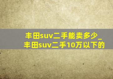 丰田suv二手能卖多少_丰田suv二手10万以下的