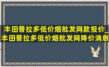 丰田普拉多(低价烟批发网)款报价_丰田普拉多(低价烟批发网)降价消息