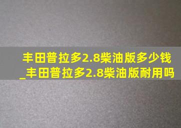 丰田普拉多2.8柴油版多少钱_丰田普拉多2.8柴油版耐用吗