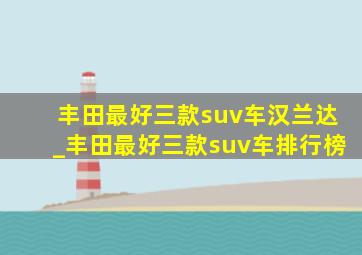 丰田最好三款suv车汉兰达_丰田最好三款suv车排行榜