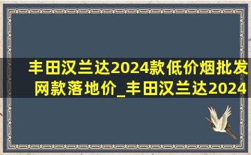 丰田汉兰达2024款(低价烟批发网)款落地价_丰田汉兰达2024款(低价烟批发网)款落地价格