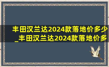 丰田汉兰达2024款落地价多少_丰田汉兰达2024款落地价多少钱