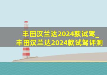 丰田汉兰达2024款试驾_丰田汉兰达2024款试驾评测